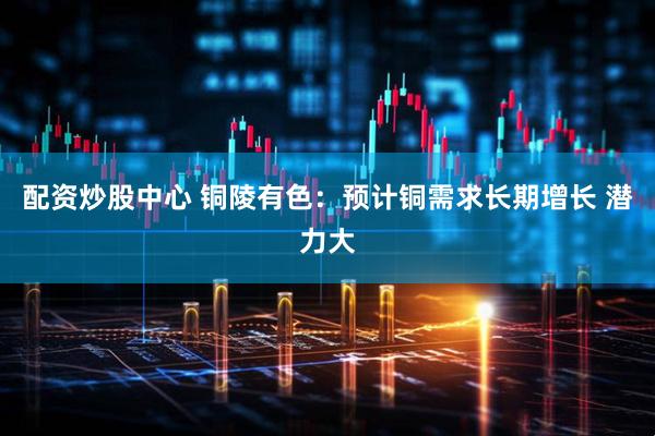 配资炒股中心 铜陵有色：预计铜需求长期增长 潜力大