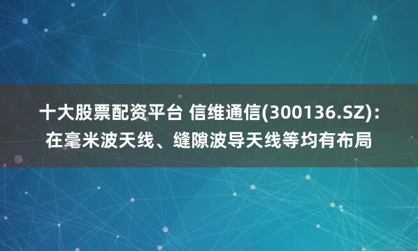 十大股票配资平台 信维通信(300136.SZ)：在毫米波天线、缝隙波导天线等均有布局