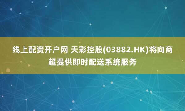 线上配资开户网 天彩控股(03882.HK)将向商超提供即时配送系统服务
