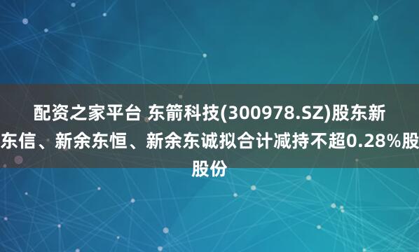 配资之家平台 东箭科技(300978.SZ)股东新余东信、新余东恒、新余东诚拟合计减持不超0.28%股份