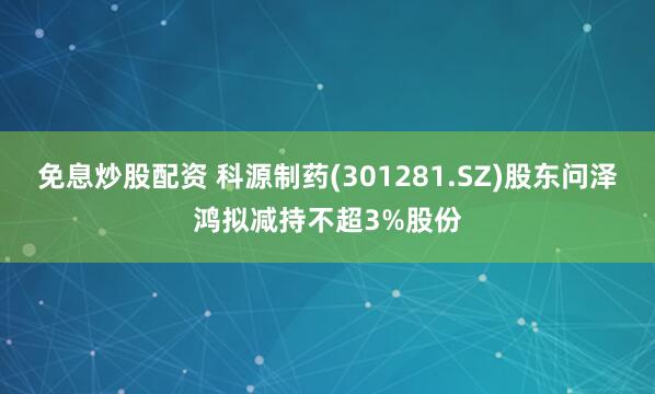 免息炒股配资 科源制药(301281.SZ)股东问泽鸿拟减持不超3%股份