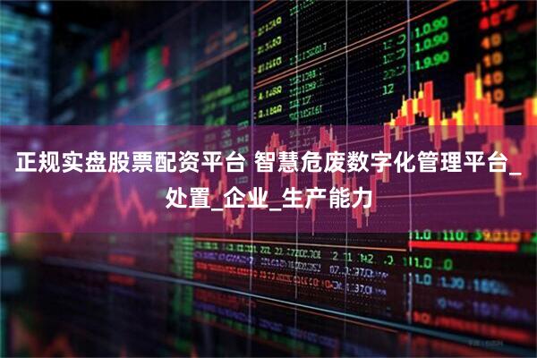 正规实盘股票配资平台 智慧危废数字化管理平台_处置_企业_生产能力