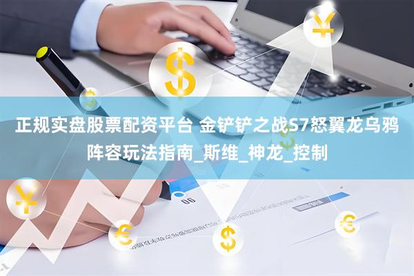 正规实盘股票配资平台 金铲铲之战S7怒翼龙乌鸦阵容玩法指南_斯维_神龙_控制