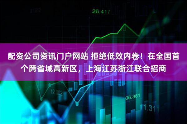 配资公司资讯门户网站 拒绝低效内卷！在全国首个跨省域高新区，上海江苏浙江联合招商