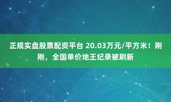 正规实盘股票配资平台 20.03万元/平方米！刚刚，全国单价地王纪录被刷新