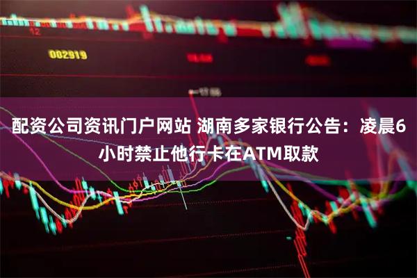 配资公司资讯门户网站 湖南多家银行公告：凌晨6小时禁止他行卡在ATM取款