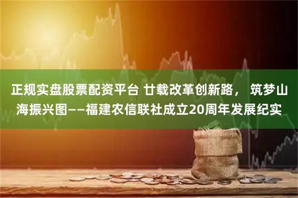 正规实盘股票配资平台 廿载改革创新路， 筑梦山海振兴图——福建农信联社成立20周年发展纪实
