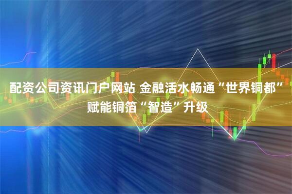 配资公司资讯门户网站 金融活水畅通“世界铜都” 赋能铜箔“智造”升级