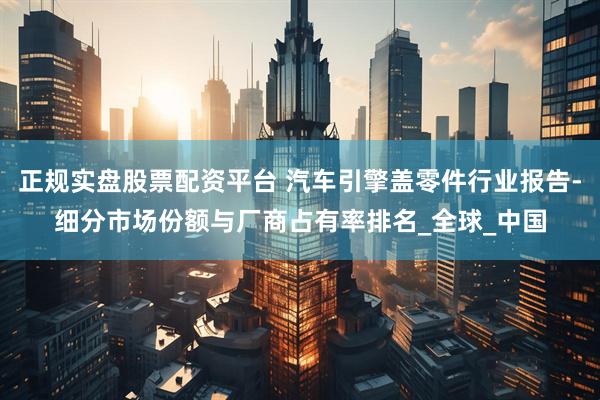 正规实盘股票配资平台 汽车引擎盖零件行业报告-细分市场份额与厂商占有率排名_全球_中国