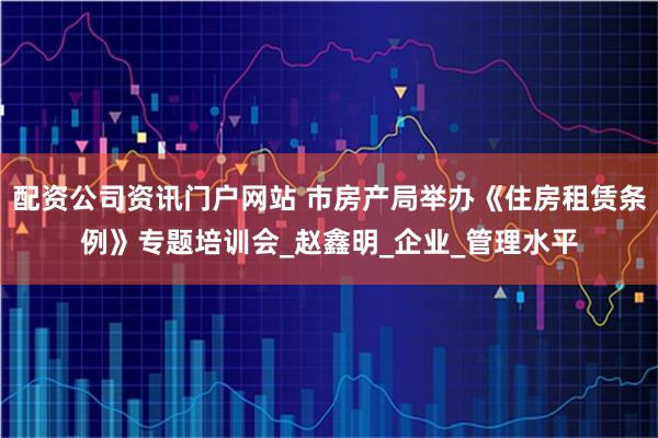 配资公司资讯门户网站 市房产局举办《住房租赁条例》专题培训会_赵鑫明_企业_管理水平