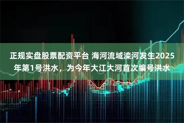 正规实盘股票配资平台 海河流域滦河发生2025年第1号洪水，为今年大江大河首次编号洪水