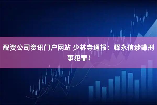 配资公司资讯门户网站 少林寺通报：释永信涉嫌刑事犯罪！