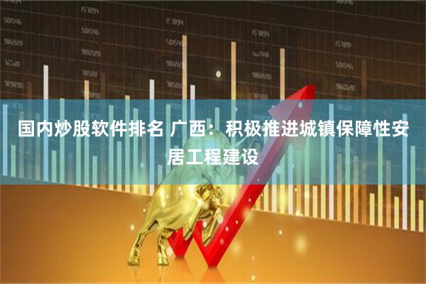国内炒股软件排名 广西：积极推进城镇保障性安居工程建设