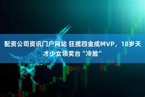 配资公司资讯门户网站 狂揽四金成MVP，18岁天才少女领奖台“冷脸”