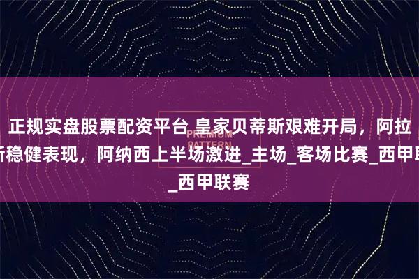正规实盘股票配资平台 皇家贝蒂斯艰难开局，阿拉维斯稳健表现，阿纳西上半场激进_主场_客场比赛_西甲联赛