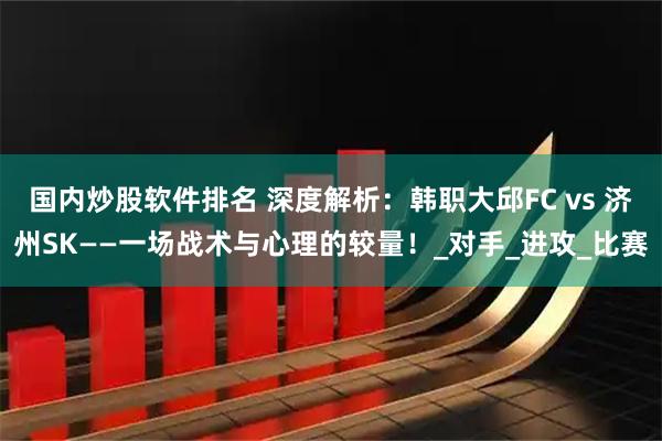国内炒股软件排名 深度解析：韩职大邱FC vs 济州SK——一场战术与心理的较量！_对手_进攻_比赛