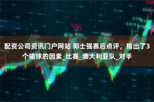 配资公司资讯门户网站 郭士强赛后点评，指出了3个输球的因素_比赛_澳大利亚队_对手