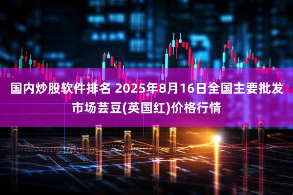 国内炒股软件排名 2025年8月16日全国主要批发市场芸豆(英国红)价格行情