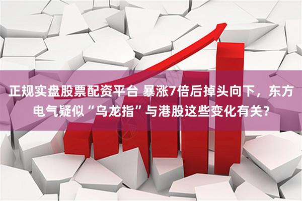 正规实盘股票配资平台 暴涨7倍后掉头向下，东方电气疑似“乌龙指”与港股这些变化有关？