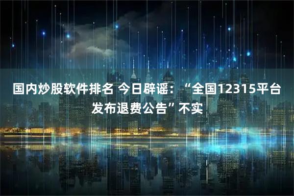 国内炒股软件排名 今日辟谣:“全国12315平台发布退费公告”不实