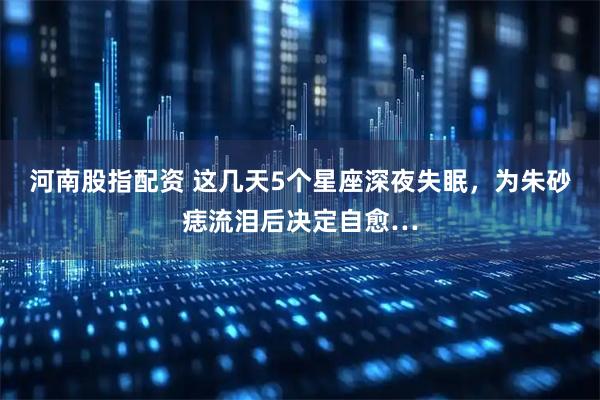 河南股指配资 这几天5个星座深夜失眠，为朱砂痣流泪后决定自愈…