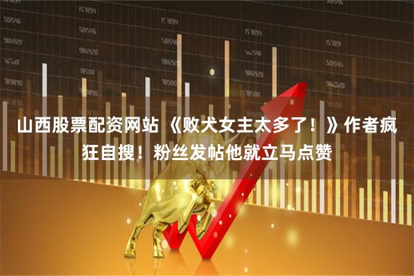 山西股票配资网站 《败犬女主太多了！》作者疯狂自搜！粉丝发帖他就立马点赞