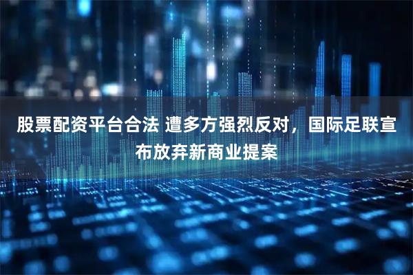股票配资平台合法 遭多方强烈反对，国际足联宣布放弃新商业提案
