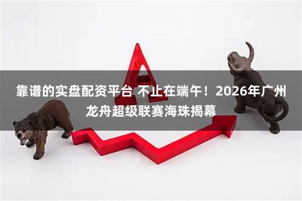靠谱的实盘配资平台 不止在端午！2026年广州龙舟超级联赛海珠揭幕