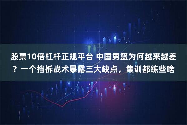 股票10倍杠杆正规平台 中国男篮为何越来越差？一个挡拆战术暴露三大缺点，集训都练些啥