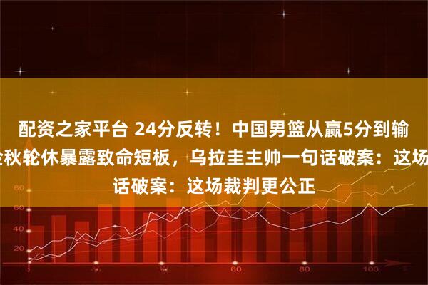 配资之家平台 24分反转!中国男篮从赢5分到输19分,胡金秋轮休暴露致命短板,乌拉圭主帅一句话破案:这场裁判更公正