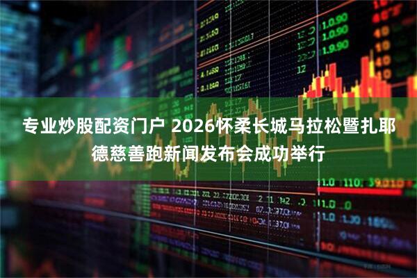 专业炒股配资门户 2026怀柔长城马拉松暨扎耶德慈善跑新闻发布会成功举行
