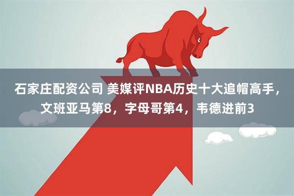 石家庄配资公司 美媒评NBA历史十大追帽高手，文班亚马第8，字母哥第4，韦德进前3